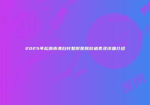 2025年松原市美白针整形医院价格表及详细介绍