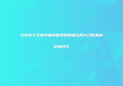 绥化市下牙根外露修复费用明细及各大口腔机构价格对比