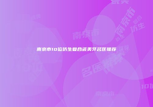 南京市10位仿生复合瓷美牙名医推荐