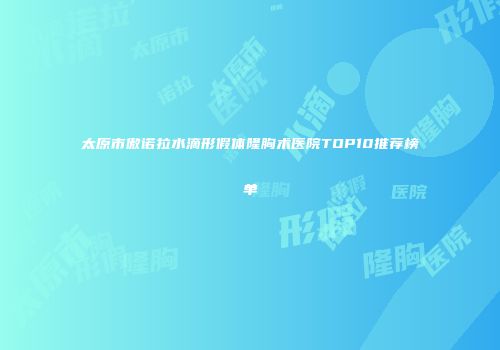 太原市傲诺拉水滴形假体隆胸术医院TOP10推荐榜单