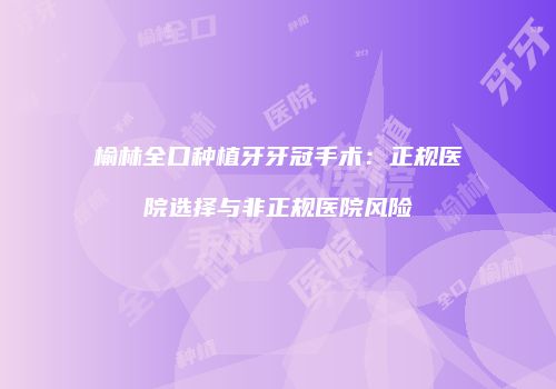 榆林全口种植牙牙冠手术：正规医院选择与非正规医院风险