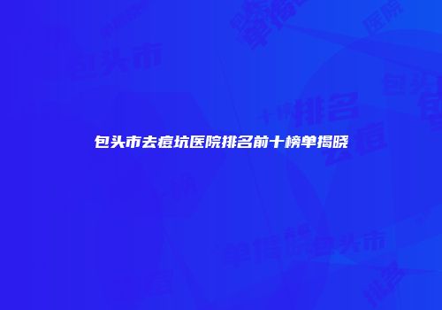 包头市去痘坑医院排名前十榜单揭晓
