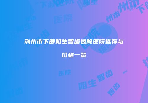 荆州市下颌阻生智齿拔除医院推荐与价格一览