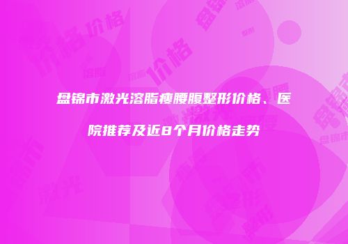盘锦市激光溶脂瘦腰腹整形价格、医院推荐及近8个月价格走势
