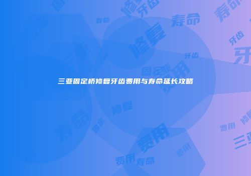 三亚固定桥修复牙齿费用与寿命延长攻略