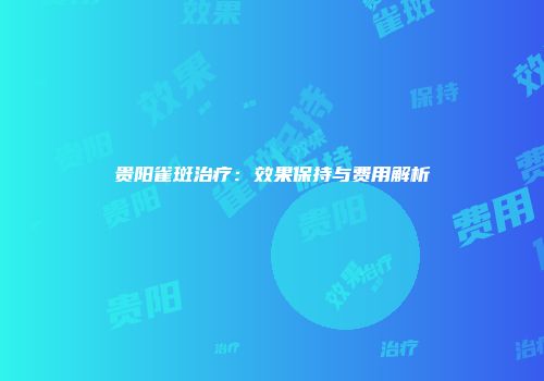 贵阳雀斑治疗:效果保持与费用解析