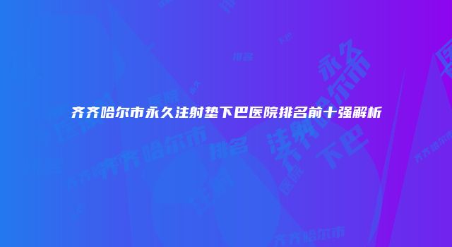 齐齐哈尔市永久注射垫下巴医院排名前十强解析