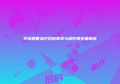 牙齿根管治疗后的寿命与副作用全面解析