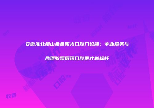 安徽淮北相山金色阳光口腔门诊部：专业服务与合理收费展现口腔医疗新标杆
