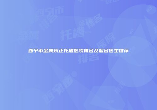 西宁市金属矫正托槽医院排名及知名医生推荐