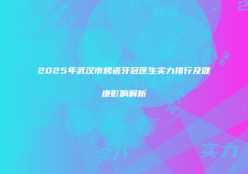 2025年武汉市烤瓷牙冠医生实力排行及健康影响解析