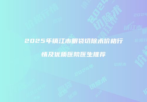 2025年镇江市眼袋切除术价格行情及优质医院医生推荐