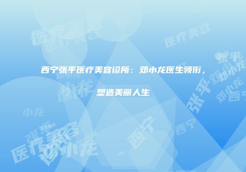 西宁张平医疗美容诊所:邓小龙医生领衔,塑造美丽人生