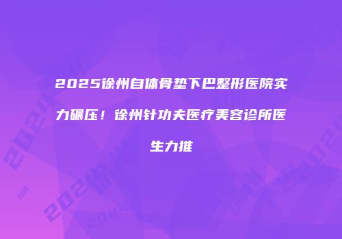 2025徐州自体骨垫下巴整形医院实力碾压！徐州针功夫医疗美容诊所医生力推