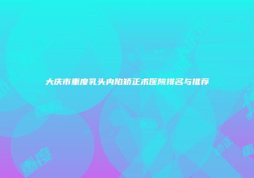大庆市重度乳头内陷矫正术医院排名与推荐