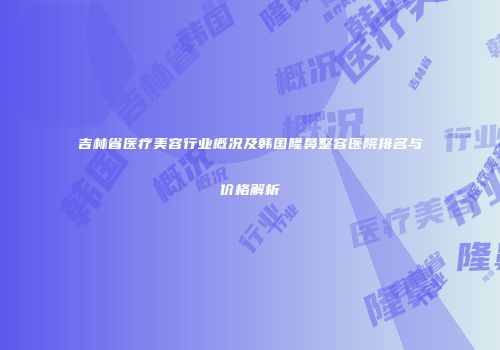 吉林省医疗美容行业概况及韩国隆鼻整容医院排名与价格解析