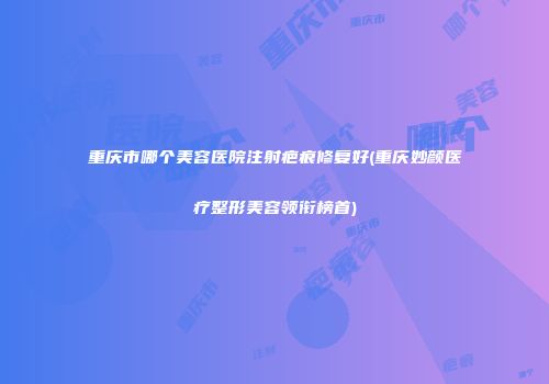 重庆市哪个美容医院注射疤痕修复好(重庆妙颜医疗整形美容领衔榜首)