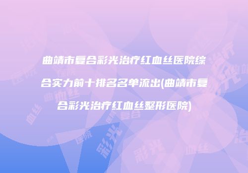 曲靖市复合彩光治疗红血丝医院综合实力前十排名名单流出(曲靖市复合彩光治疗红血丝整形医院)