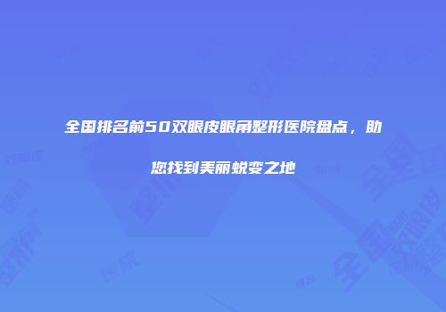 全国排名前50双眼皮眼角整形医院盘点,助您找到美丽蜕变之地
