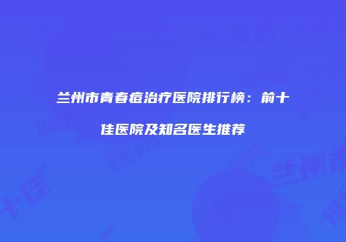 兰州市青春痘治疗医院排行榜：前十佳医院及知名医生推荐
