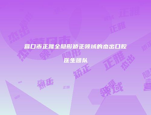 营口市正雅全隐形矫正领域的杰出口腔医生团队