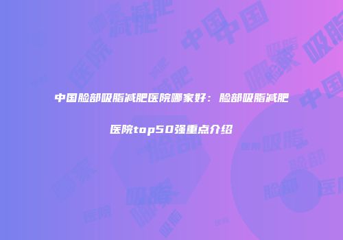 中国脸部吸脂减肥医院哪家好：脸部吸脂减肥医院top50强重点介绍