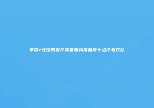 东莞e光医院医疗美容机构排名前十点评与对比