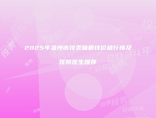 2025年温州市纹美瞳眼线价格行情及医院医生推荐