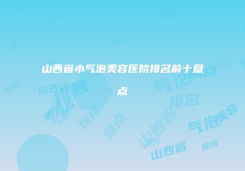 山西省小气泡美容医院排名前十盘点
