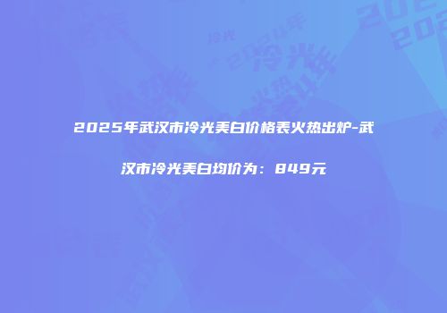 2025年武汉市冷光美白价格表火热出炉-武汉市冷光美白均价为：849元