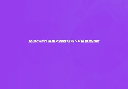 全国水动力吸脂大腿医院前50强盘点指南
