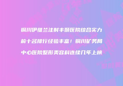 铜川伊维兰注射丰颞医院综合实力前十名排行经验丰富!铜川矿务局中心医院整形美容科连续几年上榜