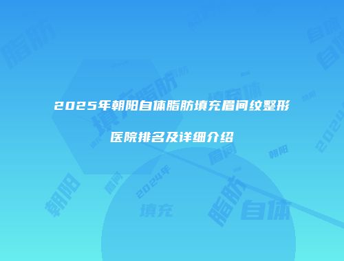 2025年朝阳自体脂肪填充眉间纹整形医院排名及详细介绍