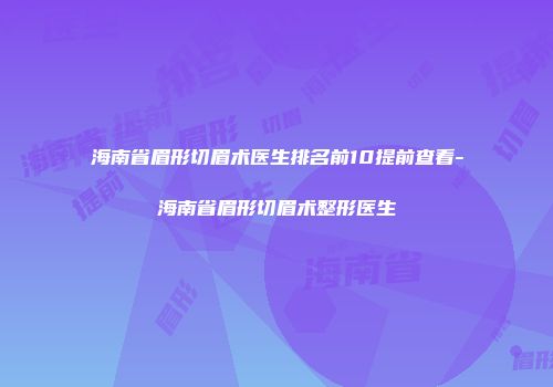 海南省眉形切眉术医生排名前10提前查看-海南省眉形切眉术整形医生