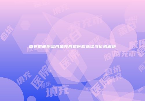 南充市胶原蛋白填充痘坑医院选择与价格解析