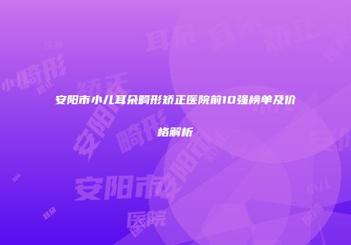 安阳市小儿耳朵畸形矫正医院前10强榜单及价格解析