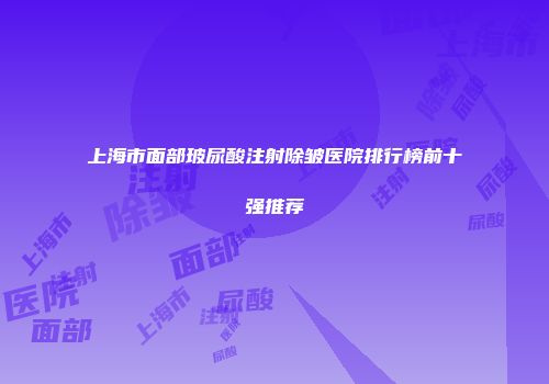 上海市面部玻尿酸注射除皱医院排行榜前十强推荐