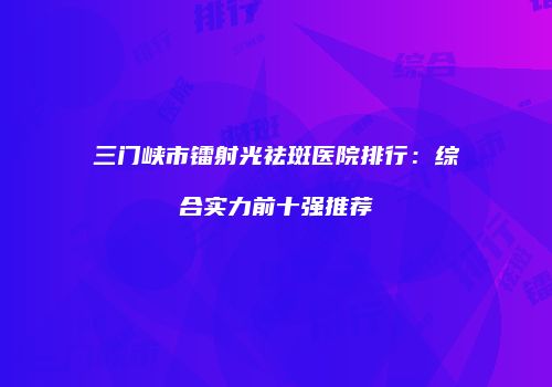 三门峡市镭射光祛斑医院排行：综合实力前十强推荐