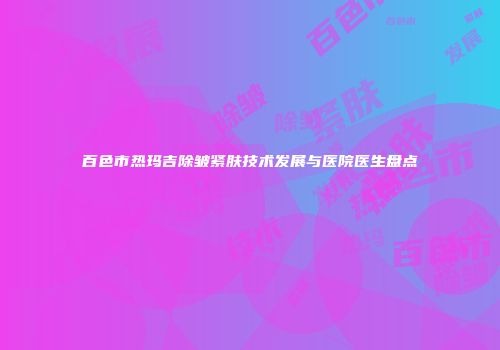 百色市热玛吉除皱紧肤技术发展与医院医生盘点