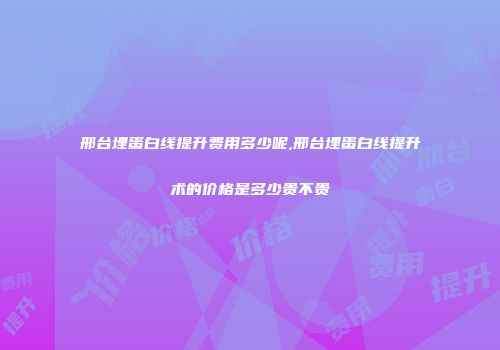 邢台埋蛋白线提升费用多少呢,邢台埋蛋白线提升术的价格是多少贵不贵