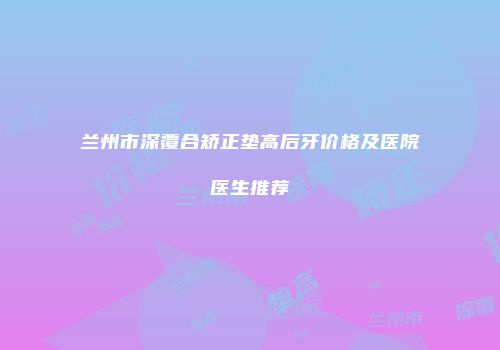 兰州市深覆合矫正垫高后牙价格及医院医生推荐