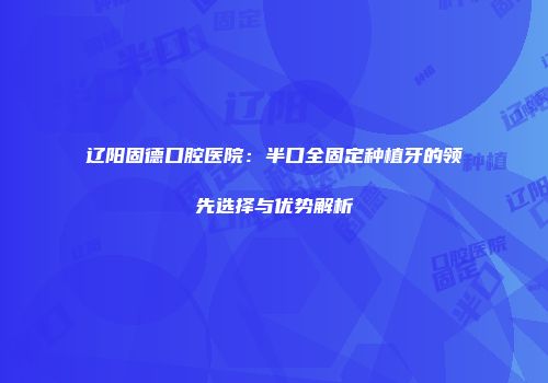 辽阳固德口腔医院:半口全固定种植牙的领先选择与优势解析