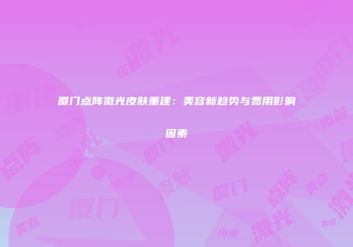 厦门点阵激光皮肤重建:美容新趋势与费用影响因素