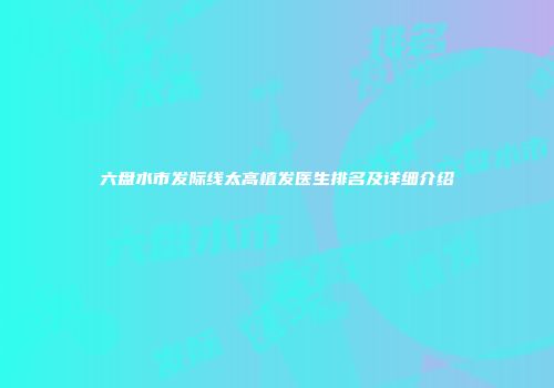 六盘水市发际线太高植发医生排名及详细介绍