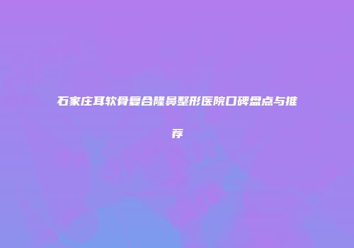 石家庄耳软骨复合隆鼻整形医院口碑盘点与推荐