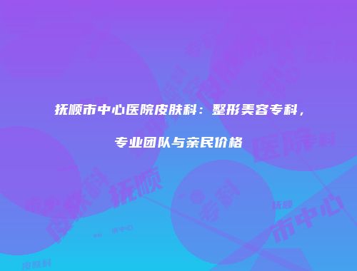 抚顺市中心医院皮肤科：整形美容专科，专业团队与亲民价格