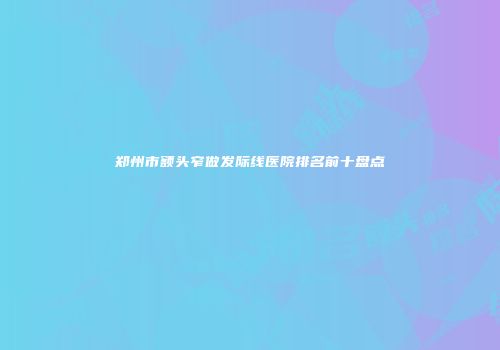 郑州市额头窄做发际线医院排名前十盘点