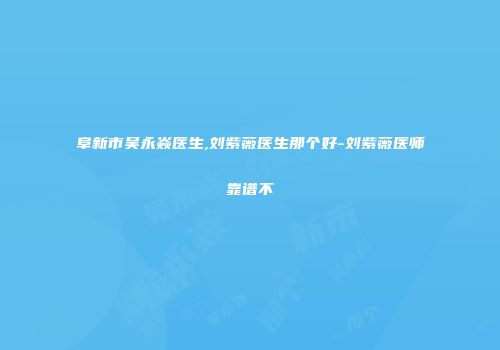阜新市吴永焱医生,刘紫薇医生那个好-刘紫薇医师靠谱不