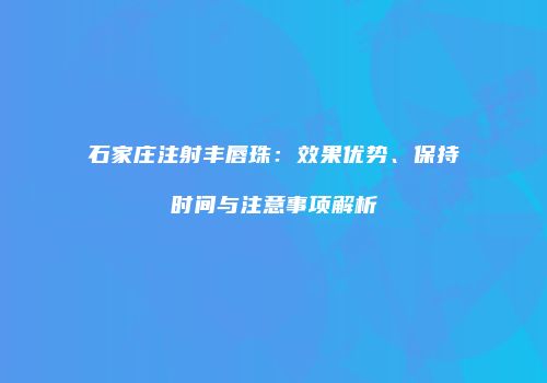 石家庄注射丰唇珠:效果优势、保持时间与注意事项解析