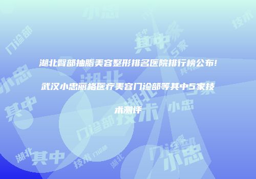 湖北臀部抽脂美容整形排名医院排行榜公布!武汉小忠丽格医疗美容门诊部等其中5家技术测评